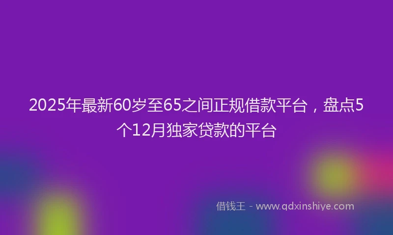 2025年最新60岁至65之间正规借款平台，盘点5个12月独家贷款的平台