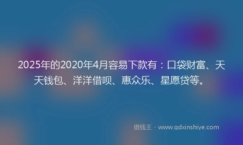 2025年的2020年4月容易下款有：口袋财富、天天钱包、洋洋借呗、惠众乐、星愿贷等。