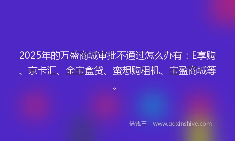 2025年的万盛商城审批不通过怎么办有：E享购、京卡汇、金宝盒贷、蛮想购租机、宝盈商城等。