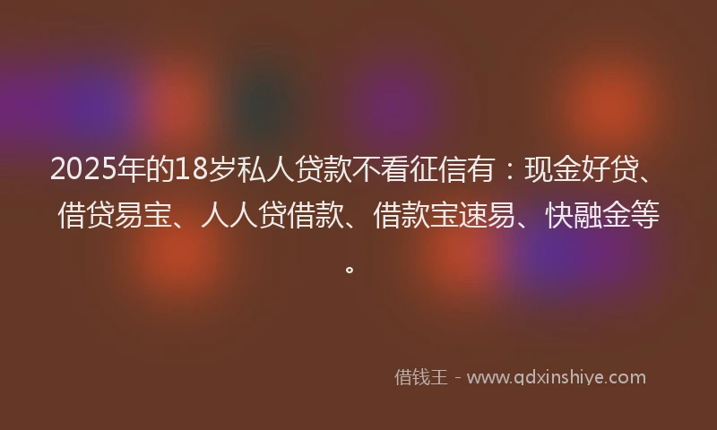 2025年的18岁私人贷款不看征信有：现金好贷、借贷易宝、人人贷借款、借款宝速易、快融金等。