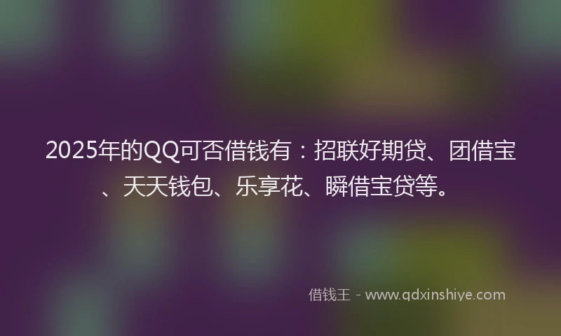 2025年的QQ可否借钱有：招联好期贷、团借宝、天天钱包、乐享花、瞬借宝贷等。