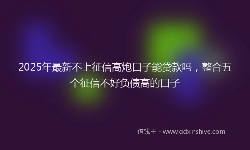 2025年最新不上征信高炮口子能贷款吗，整合五个征信不好负债高的口子