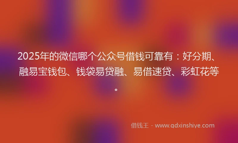 2025年的微信哪个公众号借钱可靠有：好分期、融易宝钱包、钱袋易贷融、易借速贷、彩虹花等。