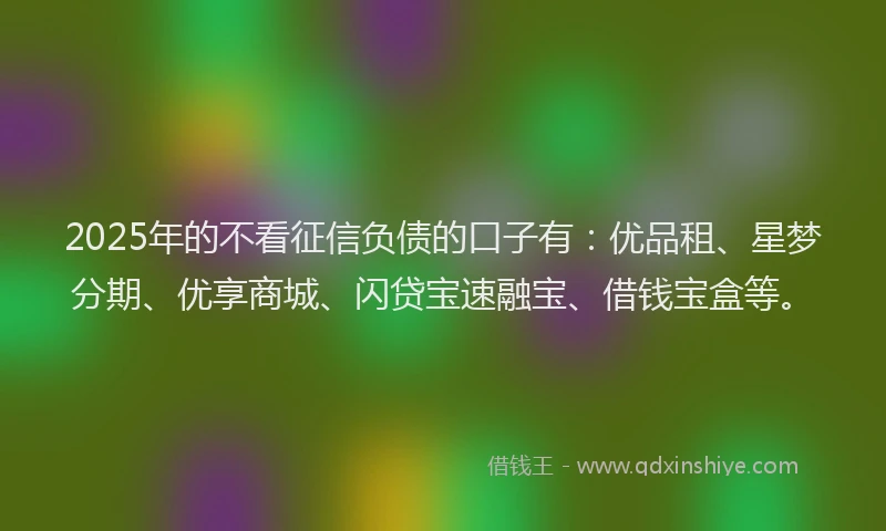 2025年的不看征信负债的口子有：优品租、星梦分期、优享商城、闪贷宝速融宝、借钱宝盒等。