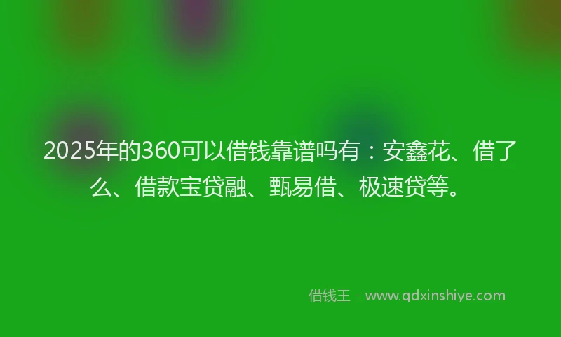 2025年的360可以借钱靠谱吗有：安鑫花、借了么、借款宝贷融、甄易借、极速贷等。