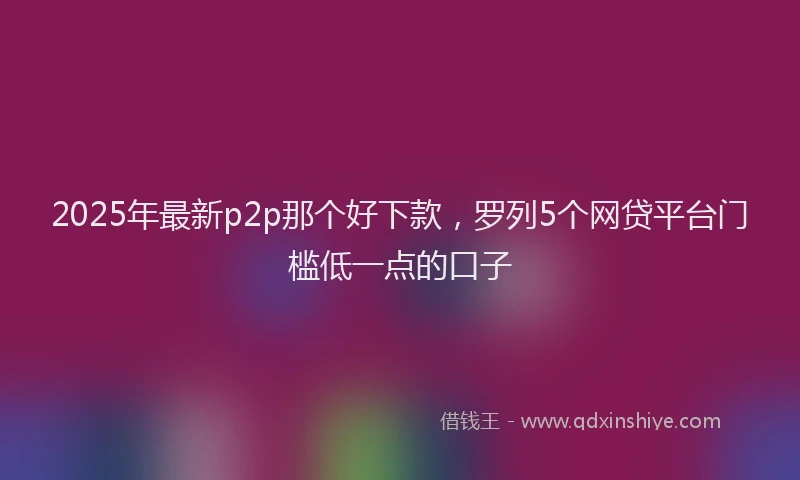 2025年最新p2p那个好下款，罗列5个网贷平台门槛低一点的口子