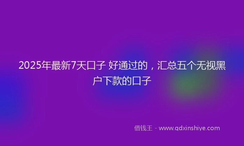 2025年最新7天口子 好通过的，汇总五个无视黑户下款的口子