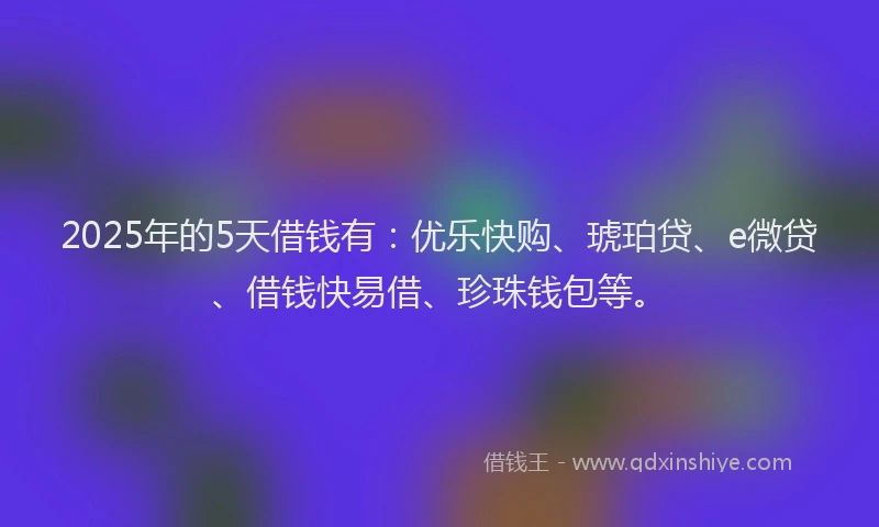 2025年的5天借钱有：优乐快购、琥珀贷、e微贷、借钱快易借、珍珠钱包等。