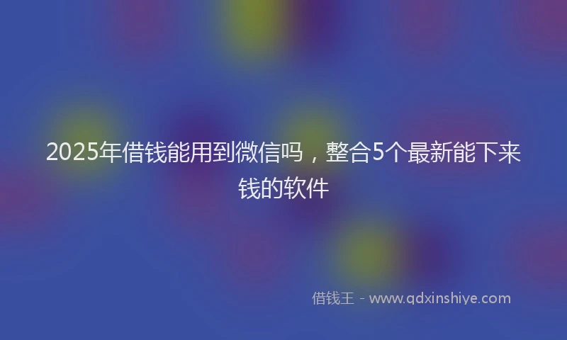2025年借钱能用到微信吗，整合5个最新能下来钱的软件