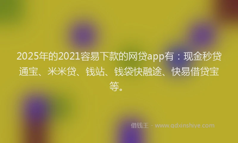 2025年的2021容易下款的网贷app有：现金秒贷通宝、米米贷、钱站、钱袋快融途、快易借贷宝等。