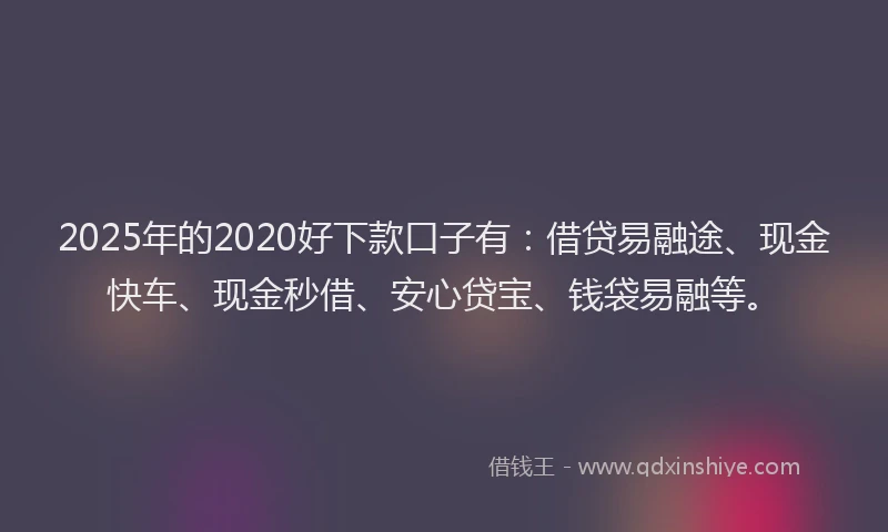 2025年的2020好下款口子有：借贷易融途、现金快车、现金秒借、安心贷宝、钱袋易融等。