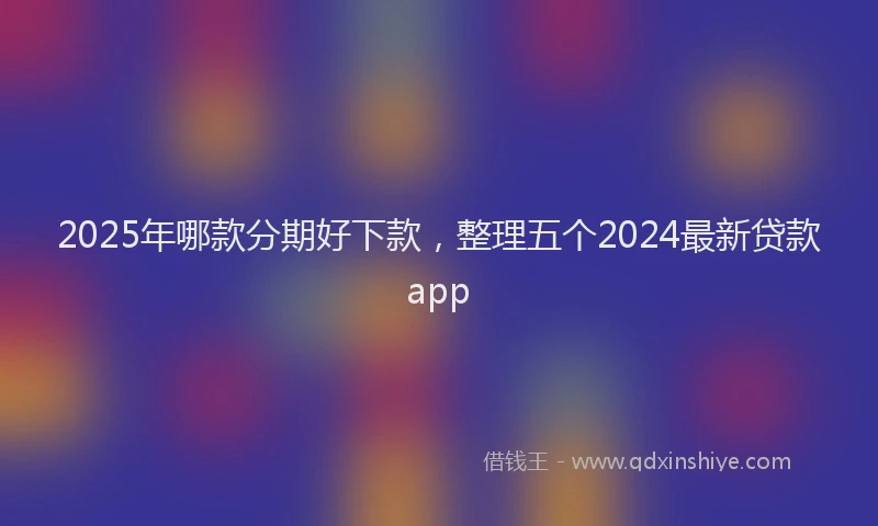 2025年哪款分期好下款，整理五个2024最新贷款app