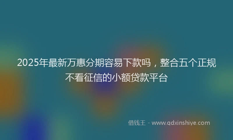 2025年最新万惠分期容易下款吗，整合五个正规不看征信的小额贷款平台