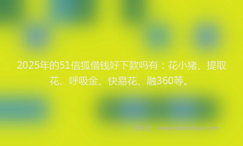 2025年的51信狐借钱好下款吗有：花小猪、提取花、呼吸金、快易花、融360等。