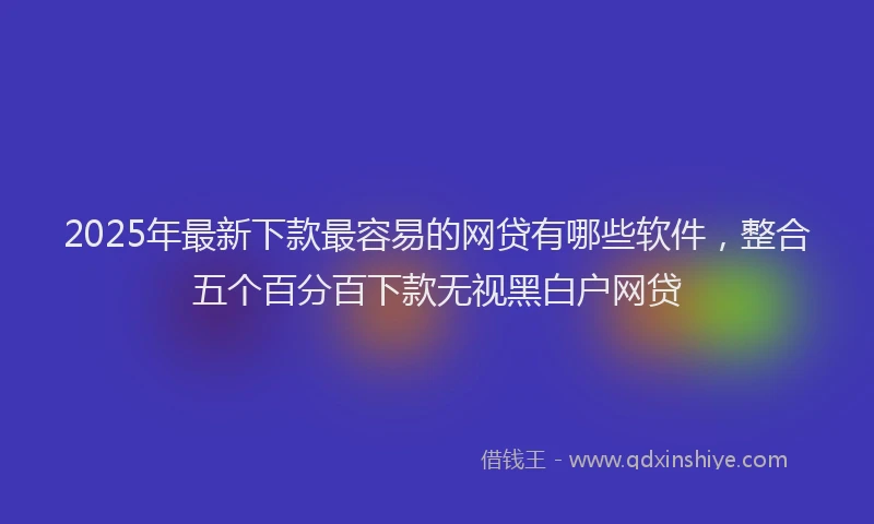 2025年最新下款最容易的网贷有哪些软件，整合五个百分百下款无视黑白户网贷