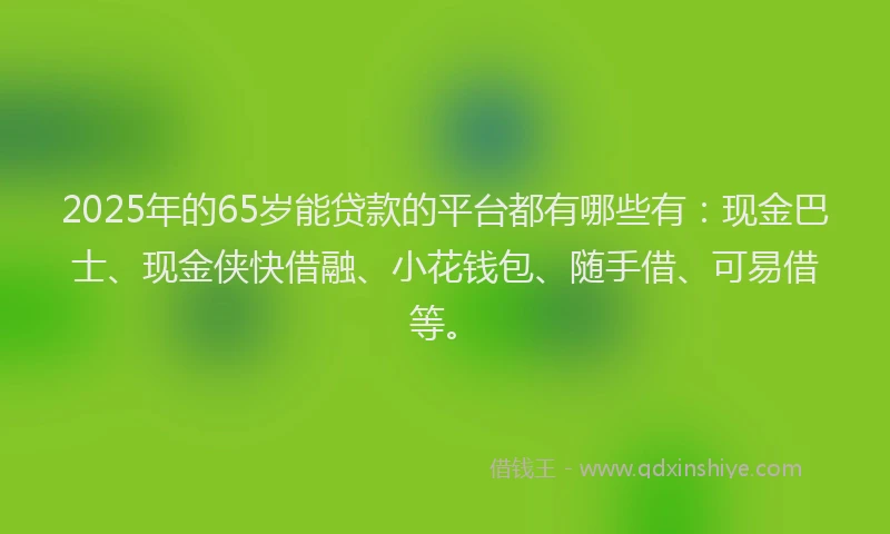 2025年的65岁能贷款的平台都有哪些有：现金巴士、现金侠快借融、小花钱包、随手借、可易借等。