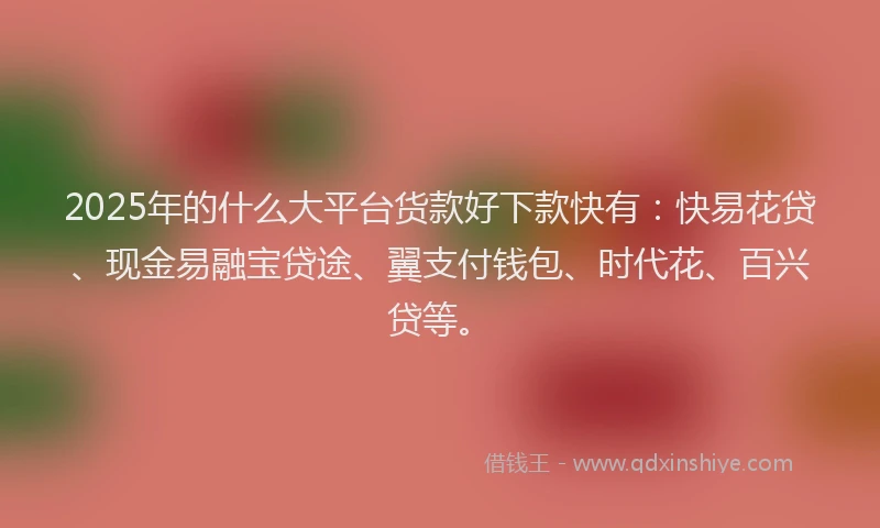 2025年的什么大平台货款好下款快有：快易花贷、现金易融宝贷途、翼支付钱包、时代花、百兴贷等。