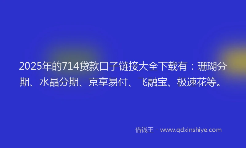 2025年的714贷款口子链接大全下载有：珊瑚分期、水晶分期、京享易付、飞融宝、极速花等。