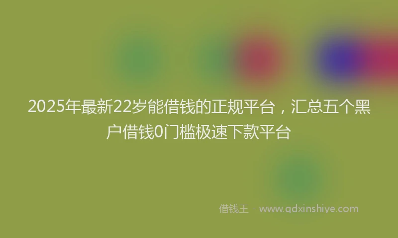 2025年最新22岁能借钱的正规平台，汇总五个黑户借钱0门槛极速下款平台
