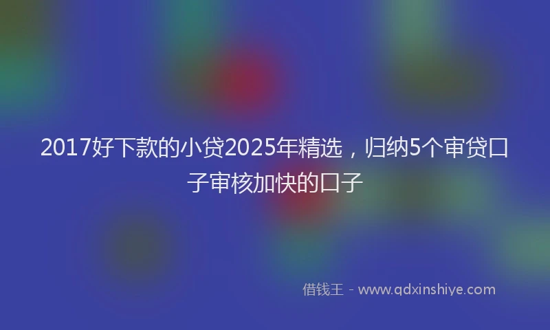 2017好下款的小贷2025年精选，归纳5个审贷口子审核加快的口子
