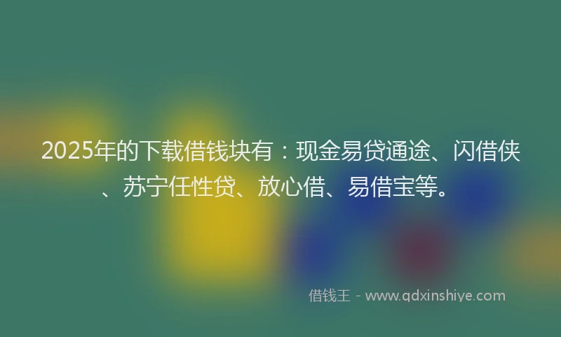 2025年的下载借钱块有：现金易贷通途、闪借侠、苏宁任性贷、放心借、易借宝等。