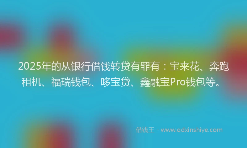 2025年的从银行借钱转贷有罪有：宝来花、奔跑租机、福瑞钱包、哆宝贷、鑫融宝Pro钱包等。