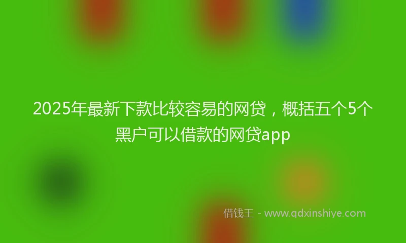 2025年最新下款比较容易的网贷，概括五个5个黑户可以借款的网贷app