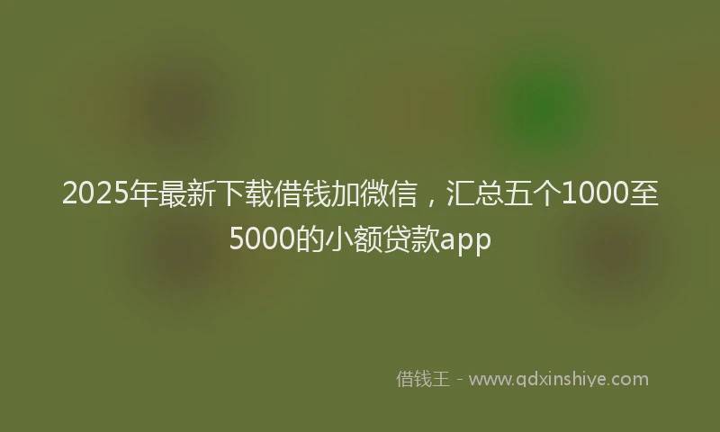 2025年最新下载借钱加微信，汇总五个1000至5000的小额贷款app