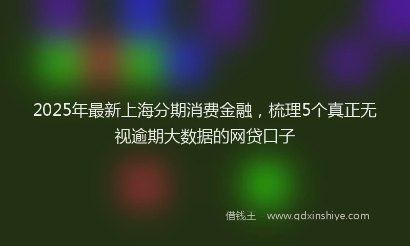 2025年最新上海分期消费金融，梳理5个真正无视逾期大数据的网贷口子