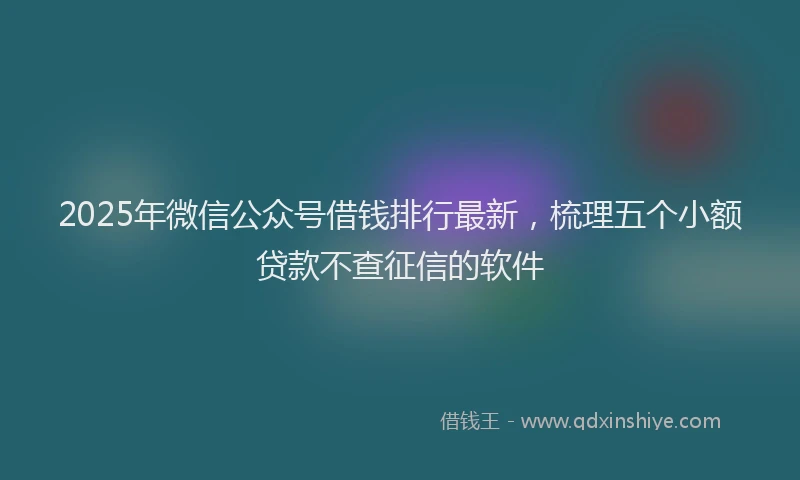 2025年微信公众号借钱排行最新，梳理五个小额贷款不查征信的软件