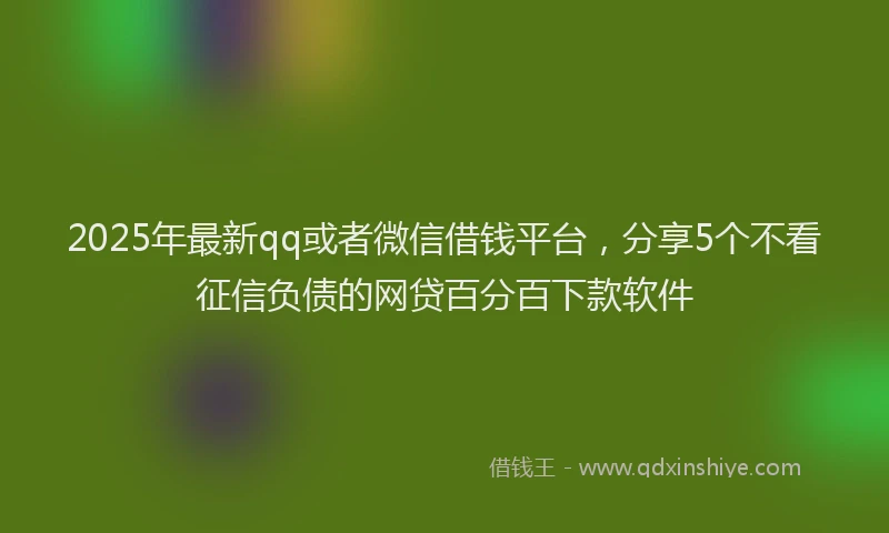2025年最新qq或者微信借钱平台，分享5个不看征信负债的网贷百分百下款软件