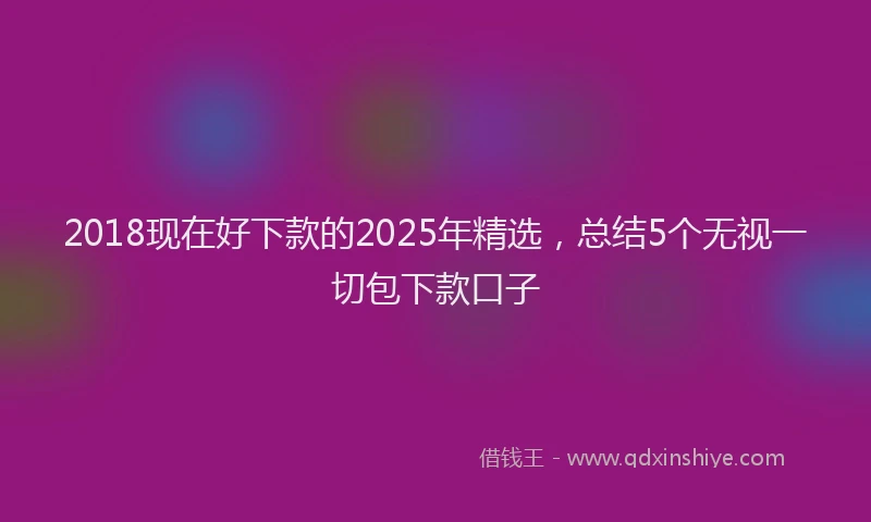 2018现在好下款的2025年精选，总结5个无视一切包下款口子