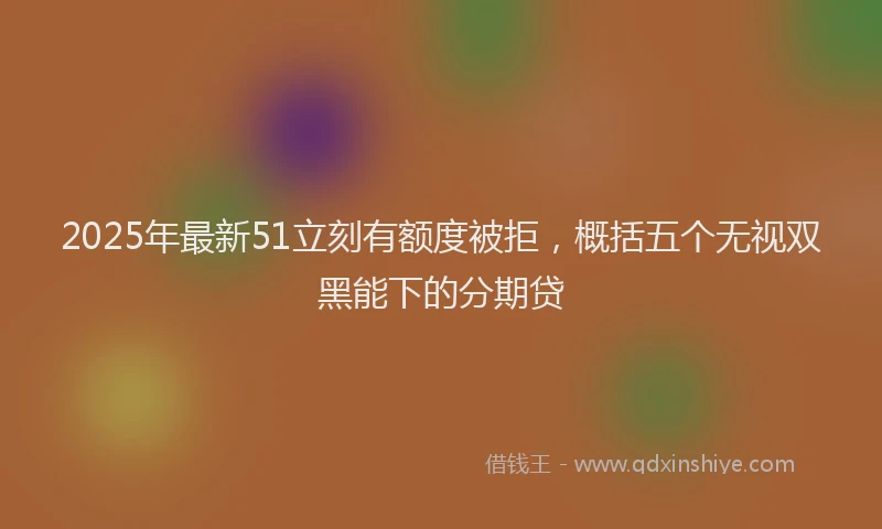 2025年最新51立刻有额度被拒，概括五个无视双黑能下的分期贷