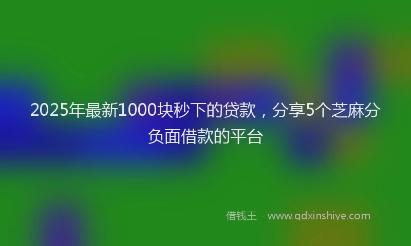 2025年最新1000块秒下的贷款，分享5个芝麻分负面借款的平台