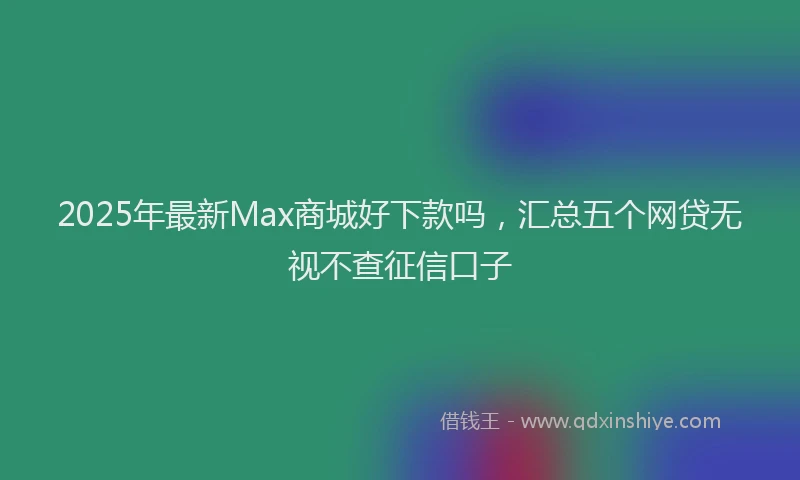 2025年最新Max商城好下款吗，汇总五个网贷无视不查征信口子