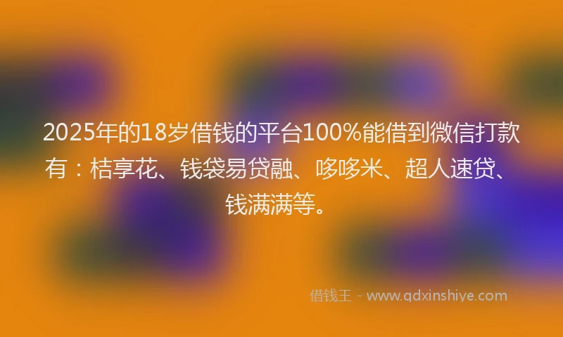 2025年的18岁借钱的平台100%能借到微信打款有：桔享花、钱袋易贷融、哆哆米、超人速贷、钱满满等。