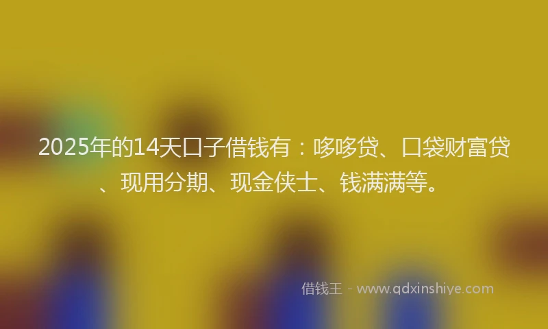 2025年的14天口子借钱有：哆哆贷、口袋财富贷、现用分期、现金侠士、钱满满等。