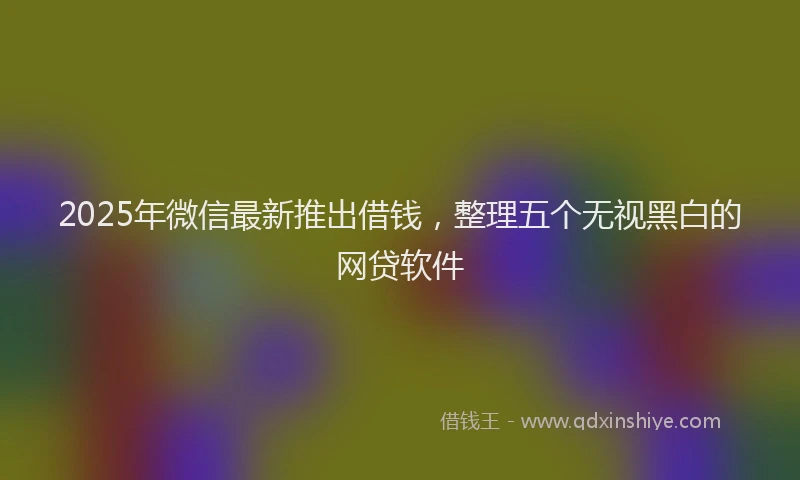 2025年微信最新推出借钱，整理五个无视黑白的网贷软件
