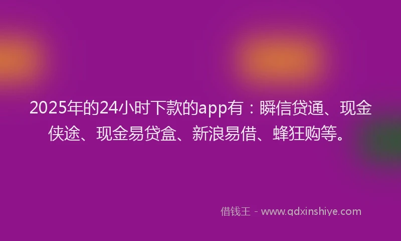 2025年的24小时下款的app有：瞬信贷通、现金侠途、现金易贷盒、新浪易借、蜂狂购等。