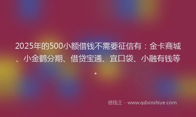2025年的500小额借钱不需要征信有：金卡商城、小金鹤分期、借贷宝通、宜口袋、小融有钱等。