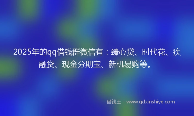 2025年的qq借钱群微信有：臻心贷、时代花、疾融贷、现金分期宝、新机易购等。