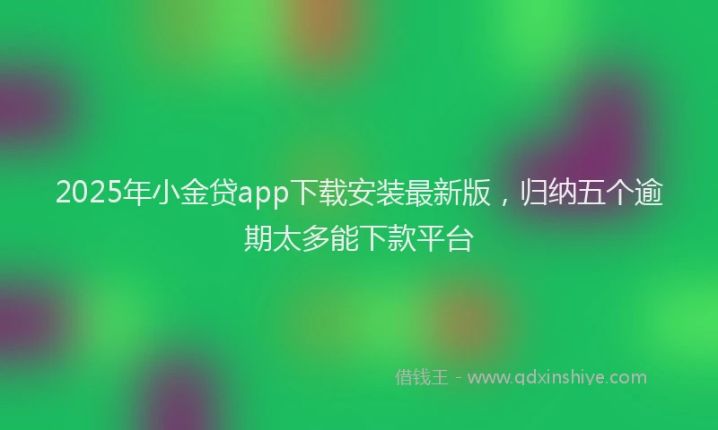 2025年小金贷app下载安装最新版，归纳五个逾期太多能下款平台