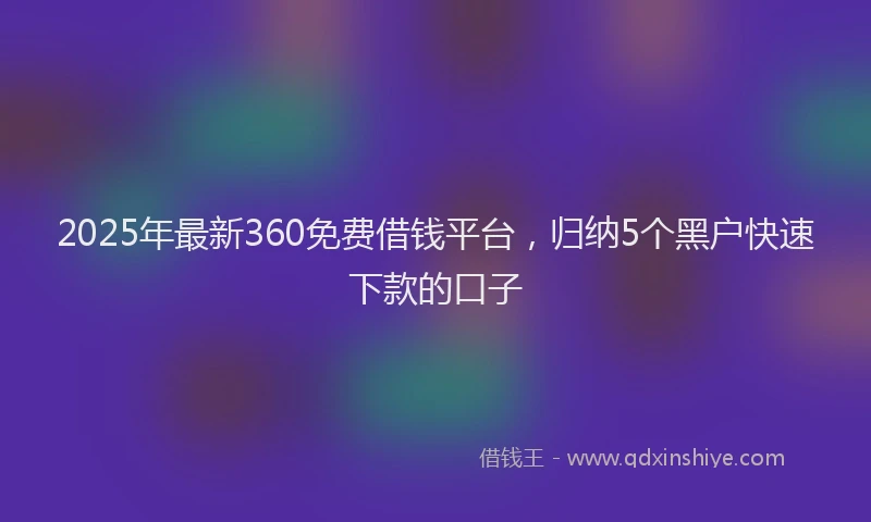 2025年最新360免费借钱平台，归纳5个黑户快速下款的口子