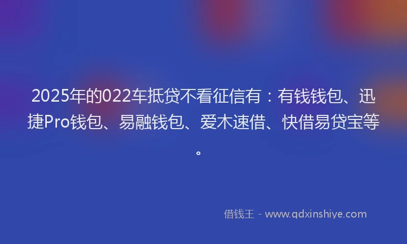 2025年的022车抵贷不看征信有：有钱钱包、迅捷Pro钱包、易融钱包、爱木速借、快借易贷宝等。