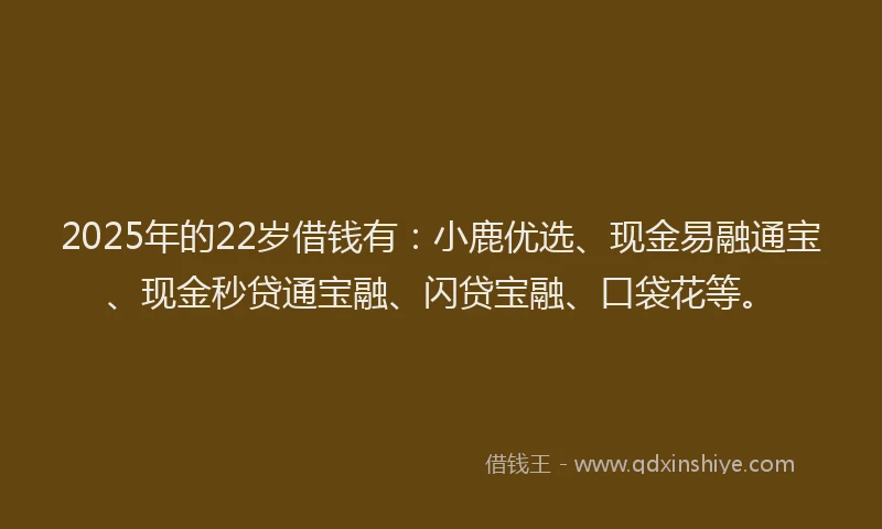 2025年的22岁借钱有：小鹿优选、现金易融通宝、现金秒贷通宝融、闪贷宝融、口袋花等。