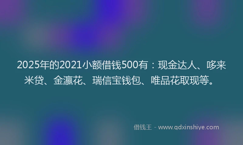 2025年的2021小额借钱500有：现金达人、哆来米贷、金瀛花、瑞信宝钱包、唯品花取现等。
