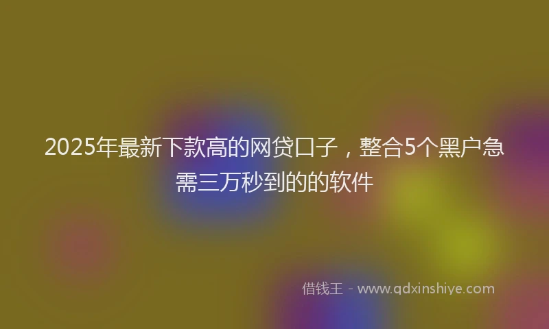 2025年最新下款高的网贷口子，整合5个黑户急需三万秒到的的软件
