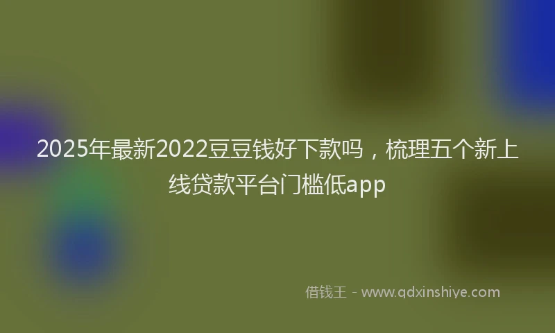 2025年最新2022豆豆钱好下款吗，梳理五个新上线贷款平台门槛低app