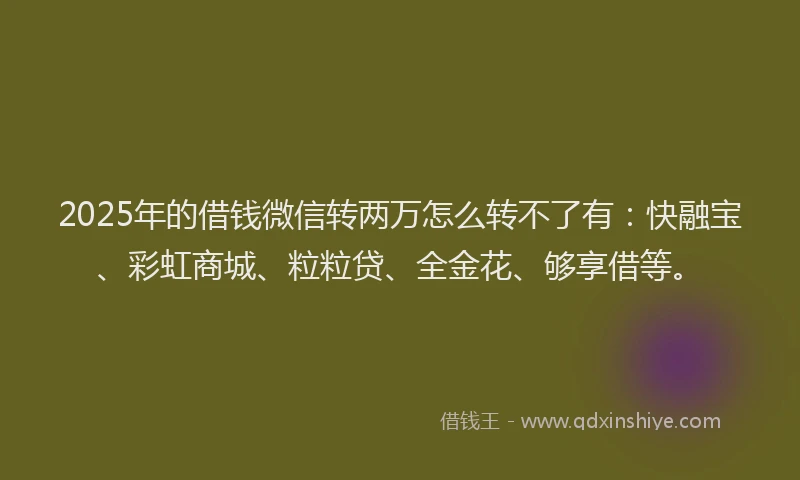 2025年的借钱微信转两万怎么转不了有：快融宝、彩虹商城、粒粒贷、全金花、够享借等。