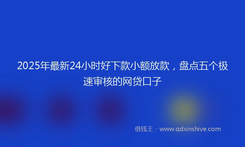 2025年最新24小时好下款小额放款，盘点五个极速审核的网贷口子